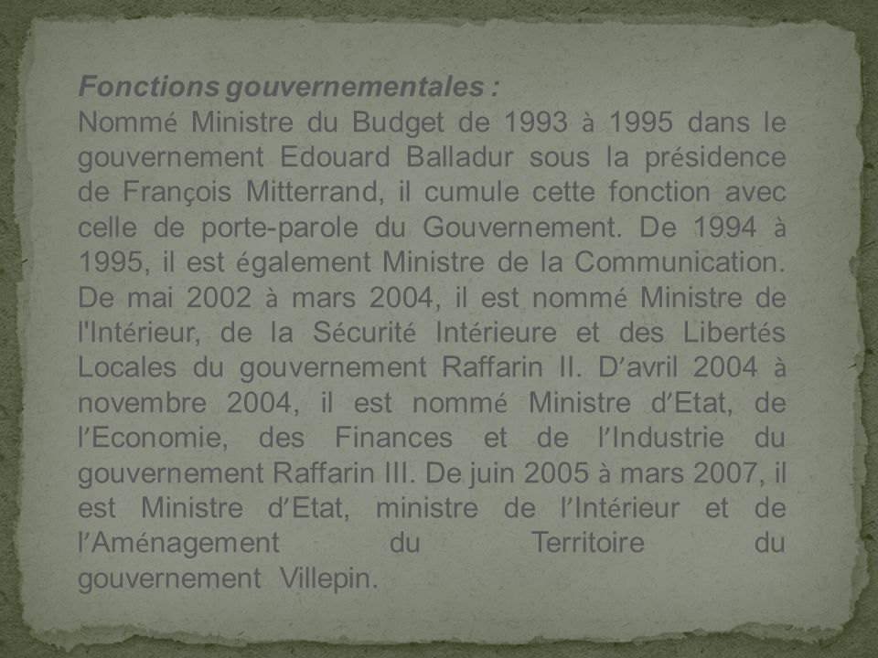 Fonctions gouvernementales : Nomm é Ministre du Budget de 1993 à 1995 dans le gouvernement Edouard Balladur sous la pr é sidence de Fran ç ois Mitterrand, il cumule cette fonction avec celle de porte-parole du Gouvernement.