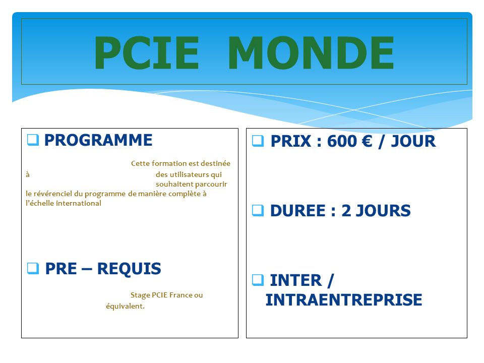 PCIE MONDE  PROGRAMME Cette formation est destinée à des utilisateurs qui souhaitent parcourir le révérenciel du programme de manière complète à l’échelle international  PRE – REQUIS Stage PCIE France ou équivalent.