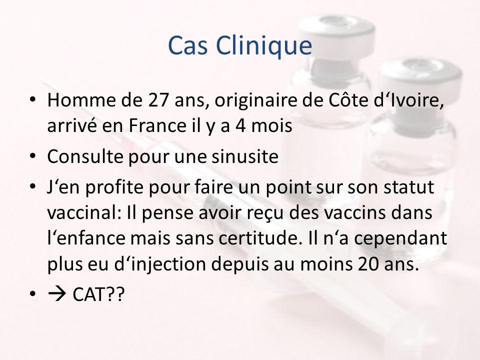 Cas Clinique Homme de 27 ans, originaire de Côte d‘Ivoire, arrivé en France il y a 4 mois Consulte pour une sinusite J‘en profite pour faire un point sur son statut vaccinal: Il pense avoir reçu des vaccins dans l‘enfance mais sans certitude.