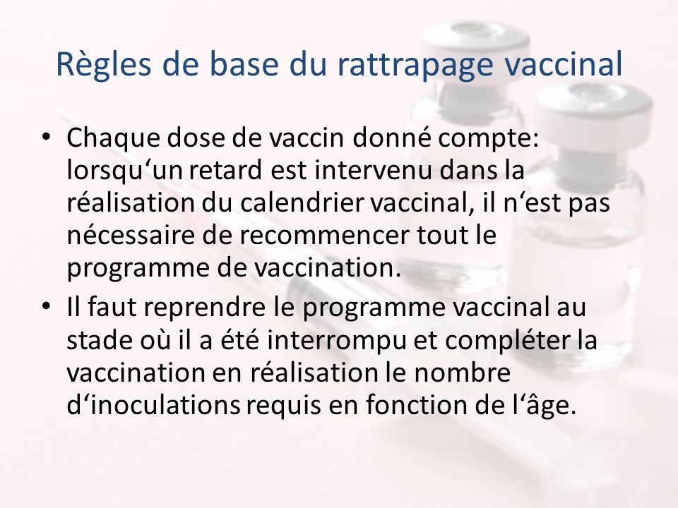 Règles de base du rattrapage vaccinal Chaque dose de vaccin donné compte: lorsqu‘un retard est intervenu dans la réalisation du calendrier vaccinal, il n‘est pas nécessaire de recommencer tout le programme de vaccination.