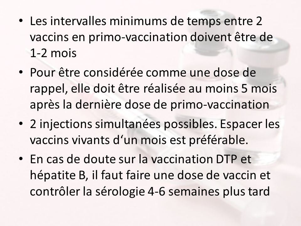 Les intervalles minimums de temps entre 2 vaccins en primo-vaccination doivent être de 1-2 mois Pour être considérée comme une dose de rappel, elle doit être réalisée au moins 5 mois après la dernière dose de primo-vaccination 2 injections simultanées possibles.