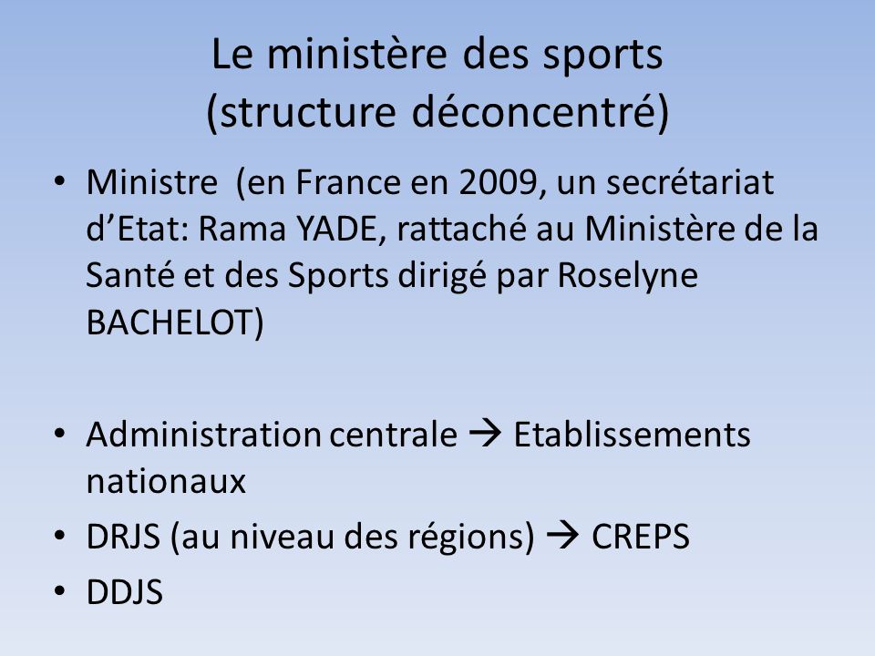 Le ministère des sports (structure déconcentré) Ministre (en France en 2009, un secrétariat d’Etat: Rama YADE, rattaché au Ministère de la Santé et des Sports dirigé par Roselyne BACHELOT) Administration centrale  Etablissements nationaux DRJS (au niveau des régions)  CREPS DDJS