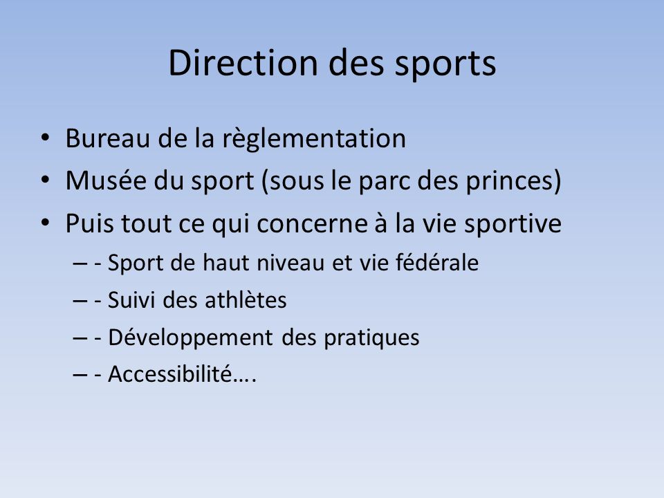 Direction des sports Bureau de la règlementation Musée du sport (sous le parc des princes) Puis tout ce qui concerne à la vie sportive – - Sport de haut niveau et vie fédérale – - Suivi des athlètes – - Développement des pratiques – - Accessibilité….