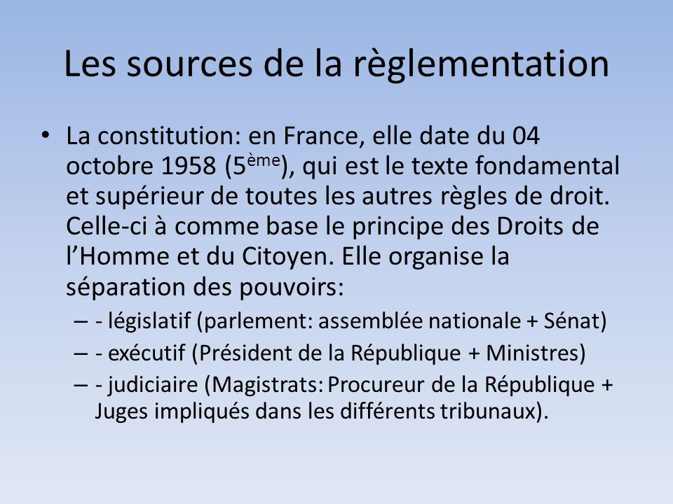 Les sources de la règlementation La constitution: en France, elle date du 04 octobre 1958 (5 ème ), qui est le texte fondamental et supérieur de toutes les autres règles de droit.