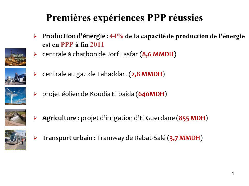 Premières expériences PPP réussies  Production d’énergie : 44% de la capacité de production de l’énergie est en PPP à fin 2011  centrale à charbon de Jorf Lasfar (8,6 MMDH)  centrale au gaz de Tahaddart (2,8 MMDH)  projet éolien de Koudia El baida (640MDH)  Agriculture : projet d’irrigation d’El Guerdane (855 MDH)  Transport urbain : Tramway de Rabat-Salé (3,7 MMDH) 4