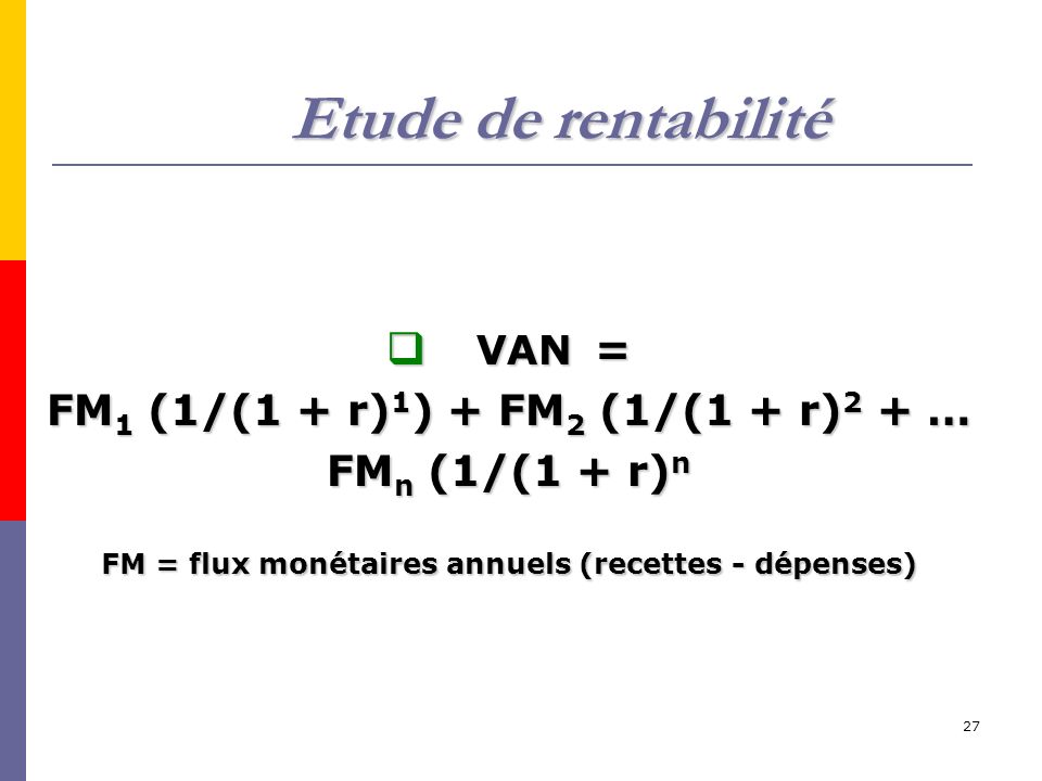 27 Etude de rentabilité  VAN = FM 1 (1/(1 + r) 1 ) + FM 2 (1/(1 + r) 2 + … FM n (1/(1 + r) n FM = flux monétaires annuels (recettes - dépenses)