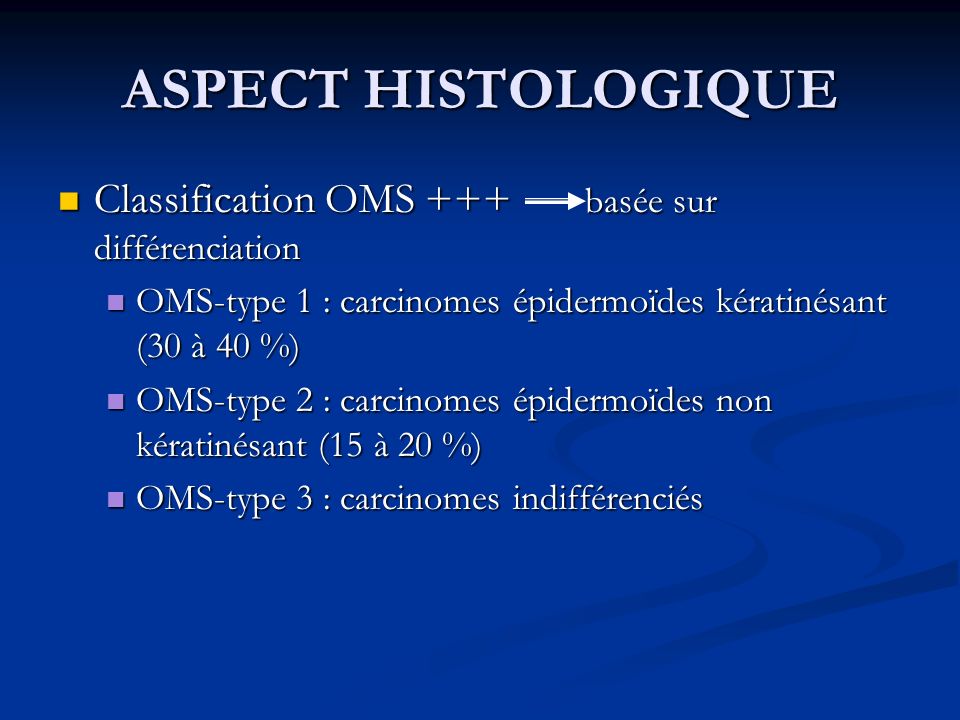 ASPECT HISTOLOGIQUE Classification OMS +++ basée sur différenciation Classification OMS +++ basée sur différenciation OMS-type 1 : carcinomes épidermoïdes kératinésant (30 à 40 %) OMS-type 1 : carcinomes épidermoïdes kératinésant (30 à 40 %) OMS-type 2 : carcinomes épidermoïdes non kératinésant (15 à 20 %) OMS-type 2 : carcinomes épidermoïdes non kératinésant (15 à 20 %) OMS-type 3 : carcinomes indifférenciés OMS-type 3 : carcinomes indifférenciés
