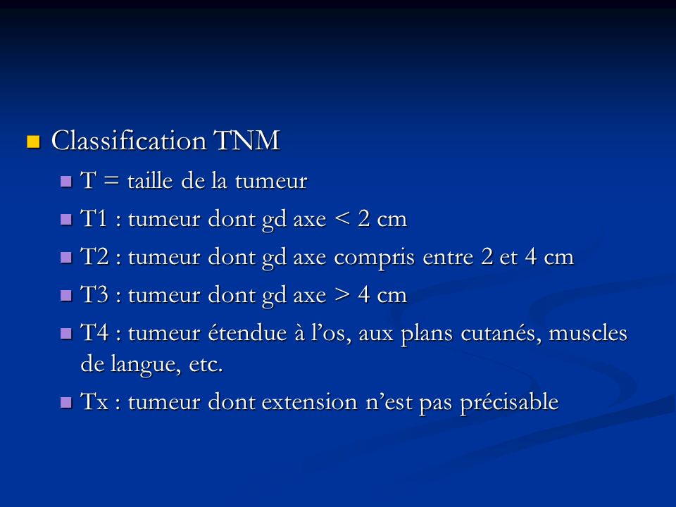 Classification TNM Classification TNM T = taille de la tumeur T = taille de la tumeur T1 : tumeur dont gd axe < 2 cm T1 : tumeur dont gd axe < 2 cm T2 : tumeur dont gd axe compris entre 2 et 4 cm T2 : tumeur dont gd axe compris entre 2 et 4 cm T3 : tumeur dont gd axe > 4 cm T3 : tumeur dont gd axe > 4 cm T4 : tumeur étendue à l’os, aux plans cutanés, muscles de langue, etc.