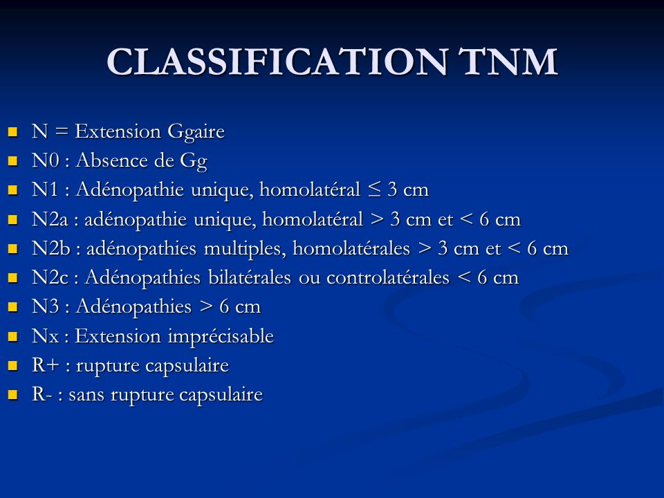 CLASSIFICATION TNM N = Extension Ggaire N = Extension Ggaire N0 : Absence de Gg N0 : Absence de Gg N1 : Adénopathie unique, homolatéral ≤ 3 cm N1 : Adénopathie unique, homolatéral ≤ 3 cm N2a : adénopathie unique, homolatéral > 3 cm et 3 cm et < 6 cm N2b : adénopathies multiples, homolatérales > 3 cm et 3 cm et < 6 cm N2c : Adénopathies bilatérales ou controlatérales < 6 cm N2c : Adénopathies bilatérales ou controlatérales < 6 cm N3 : Adénopathies > 6 cm N3 : Adénopathies > 6 cm Nx : Extension imprécisable Nx : Extension imprécisable R+ : rupture capsulaire R+ : rupture capsulaire R- : sans rupture capsulaire R- : sans rupture capsulaire