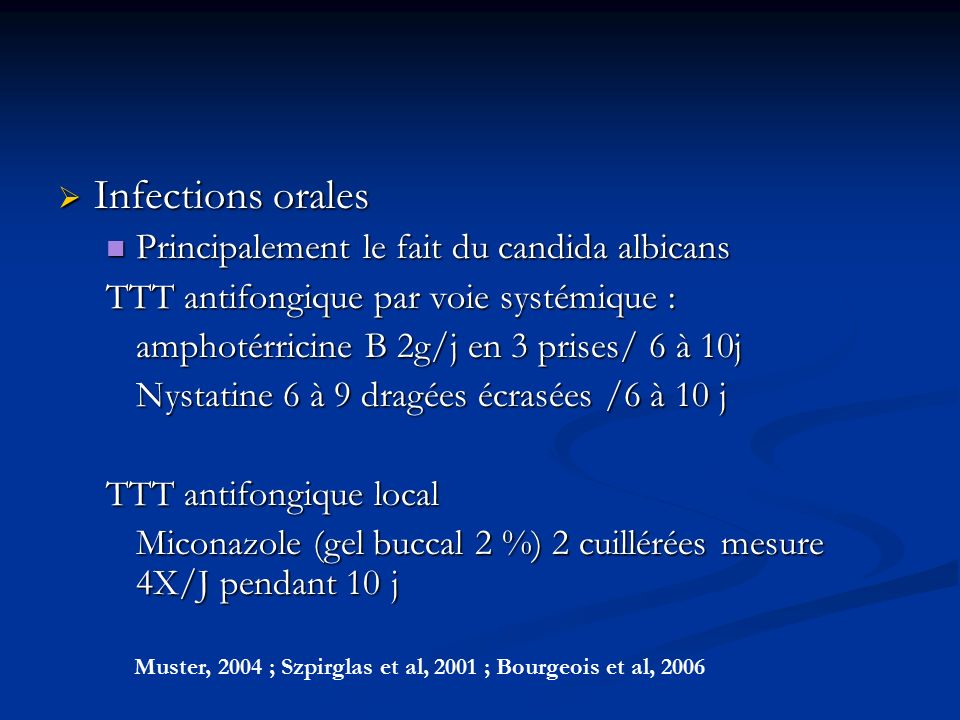  Infections orales Principalement le fait du candida albicans Principalement le fait du candida albicans TTT antifongique par voie systémique : amphotérricine B 2g/j en 3 prises/ 6 à 10j Nystatine 6 à 9 dragées écrasées /6 à 10 j TTT antifongique local Miconazole (gel buccal 2 %) 2 cuillérées mesure 4X/J pendant 10 j Muster, 2004 ; Szpirglas et al, 2001 ; Bourgeois et al, 2006