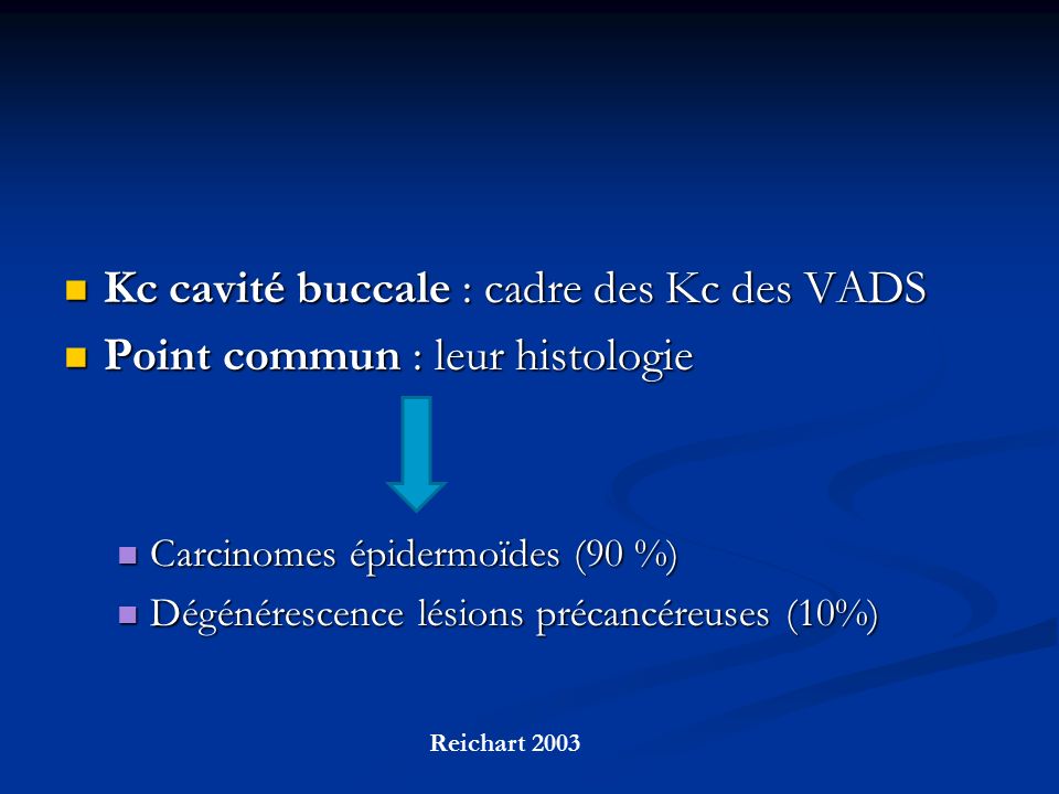 Kc cavité buccale : cadre des Kc des VADS Kc cavité buccale : cadre des Kc des VADS Point commun : leur histologie Point commun : leur histologie Carcinomes épidermoïdes (90 %) Carcinomes épidermoïdes (90 %) Dégénérescence lésions précancéreuses (10%) Dégénérescence lésions précancéreuses (10%) Reichart 2003
