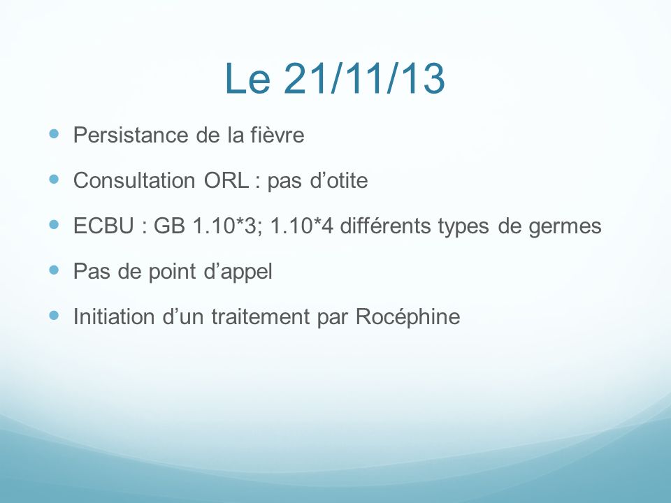 Le 21/11/13 Persistance de la fièvre Consultation ORL : pas d’otite ECBU : GB 1.10*3; 1.10*4 différents types de germes Pas de point d’appel Initiation d’un traitement par Rocéphine
