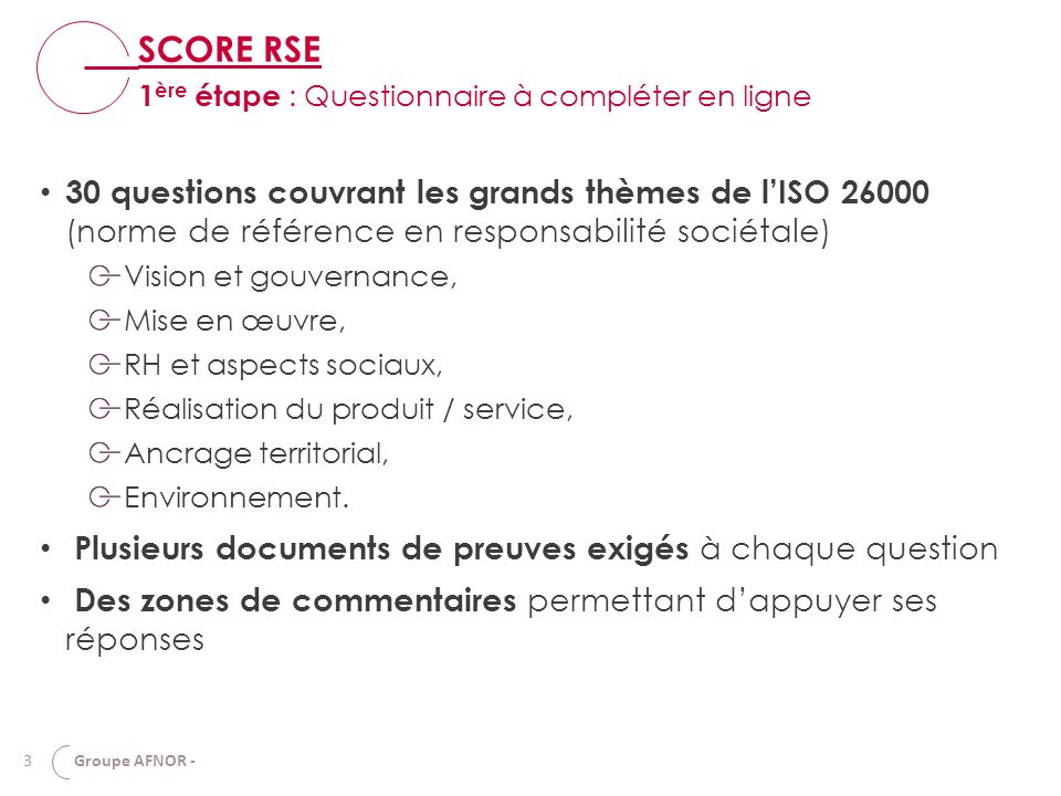 3 Groupe AFNOR - SCORE RSE 30 questions couvrant les grands thèmes de l’ISO (norme de référence en responsabilité sociétale) Vision et gouvernance, Mise en œuvre, RH et aspects sociaux, Réalisation du produit / service, Ancrage territorial, Environnement.