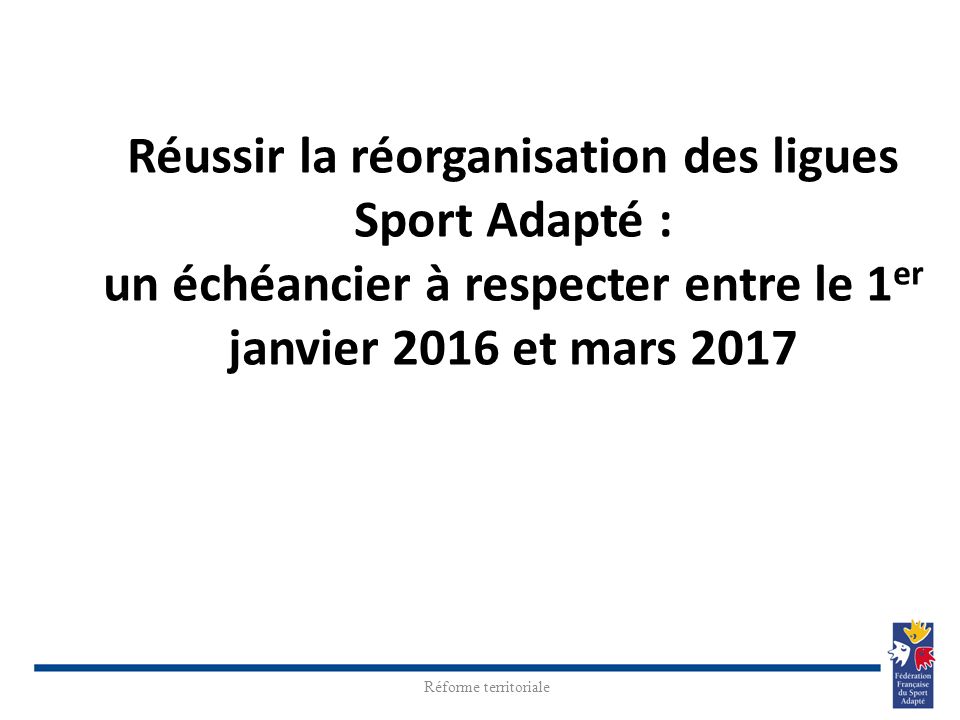 Réussir la réorganisation des ligues Sport Adapté : un échéancier à respecter entre le 1 er janvier 2016 et mars 2017 Réforme territoriale