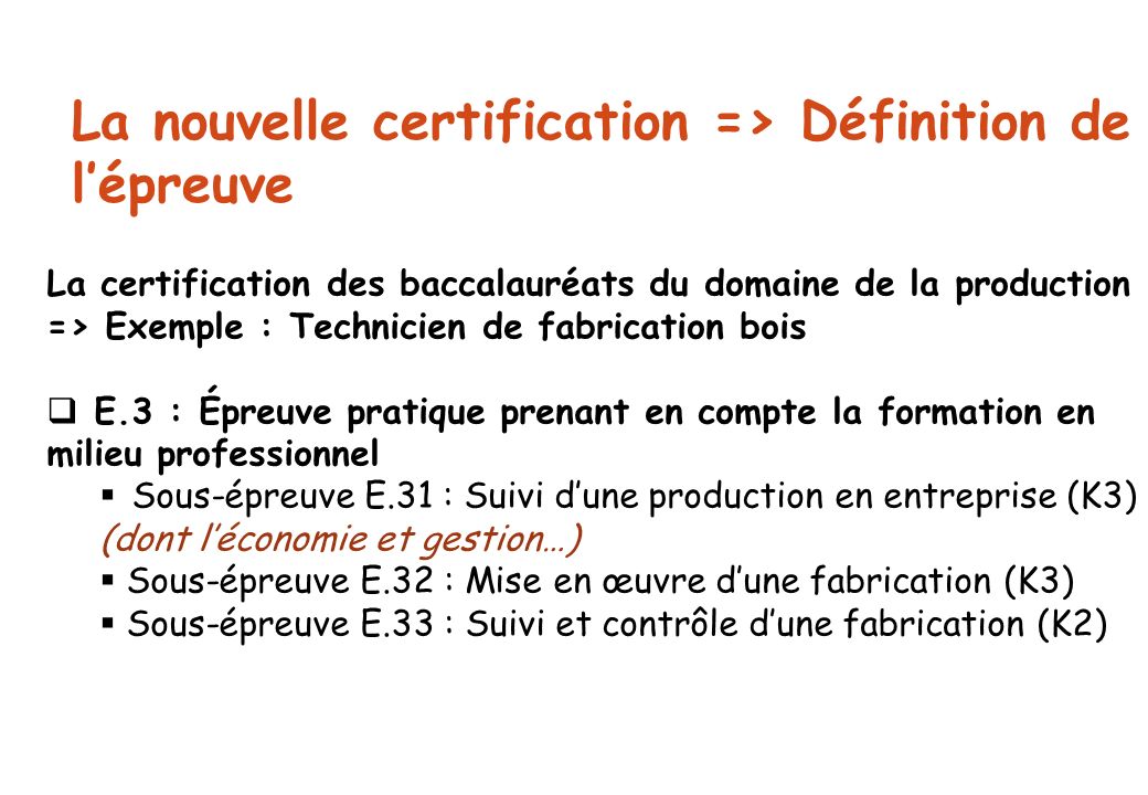 La nouvelle certification => Définition de l’épreuve La certification des baccalauréats du domaine de la production => Exemple : Technicien de fabrication bois  E.3 : Épreuve pratique prenant en compte la formation en milieu professionnel  Sous-épreuve E.31 : Suivi d’une production en entreprise (K3) (dont l’économie et gestion…)  Sous-épreuve E.32 : Mise en œuvre d’une fabrication (K3)  Sous-épreuve E.33 : Suivi et contrôle d’une fabrication (K2)