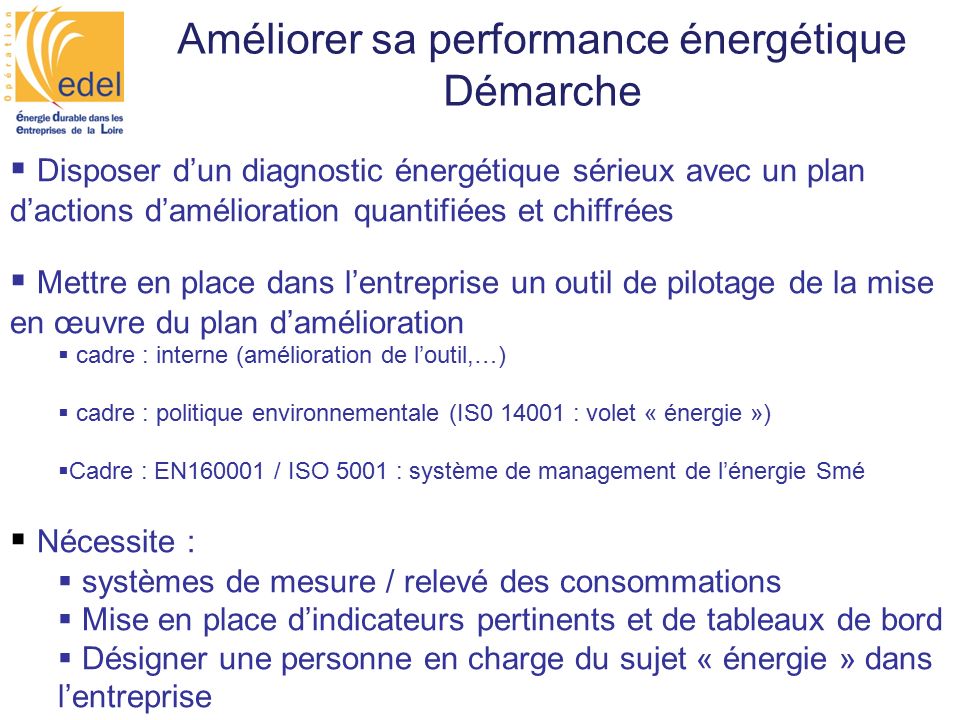 Améliorer sa performance énergétique Démarche  Disposer d’un diagnostic énergétique sérieux avec un plan d’actions d’amélioration quantifiées et chiffrées  Mettre en place dans l’entreprise un outil de pilotage de la mise en œuvre du plan d’amélioration  cadre : interne (amélioration de l’outil,…)  cadre : politique environnementale (IS : volet « énergie »)  Cadre : EN / ISO 5001 : système de management de l’énergie Smé  Nécessite :  systèmes de mesure / relevé des consommations  Mise en place d’indicateurs pertinents et de tableaux de bord  Désigner une personne en charge du sujet « énergie » dans l’entreprise