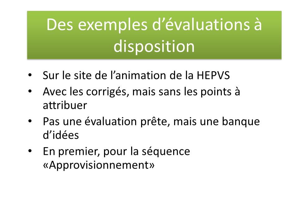 Des exemples d’évaluations à disposition Sur le site de l’animation de la HEPVS Avec les corrigés, mais sans les points à attribuer Pas une évaluation prête, mais une banque d’idées En premier, pour la séquence «Approvisionnement»