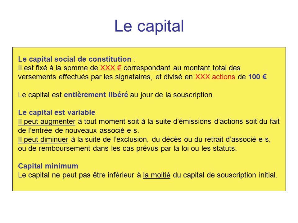 Le capital Le capital social de constitution : Il est fixé à la somme de XXX € correspondant au montant total des versements effectués par les signataires, et divisé en XXX actions de 100 €.