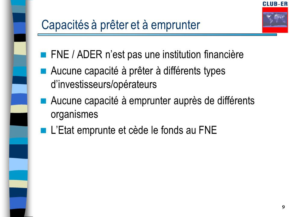 9 Capacités à prêter et à emprunter FNE / ADER n’est pas une institution financière Aucune capacité à prêter à différents types d’investisseurs/opérateurs Aucune capacité à emprunter auprès de différents organismes L’Etat emprunte et cède le fonds au FNE