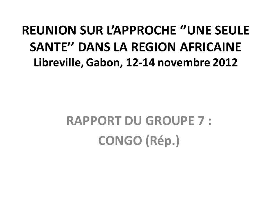 REUNION SUR L’APPROCHE ‘’UNE SEULE SANTE’’ DANS LA REGION AFRICAINE Libreville, Gabon, novembre 2012 RAPPORT DU GROUPE 7 : CONGO (Rép.)