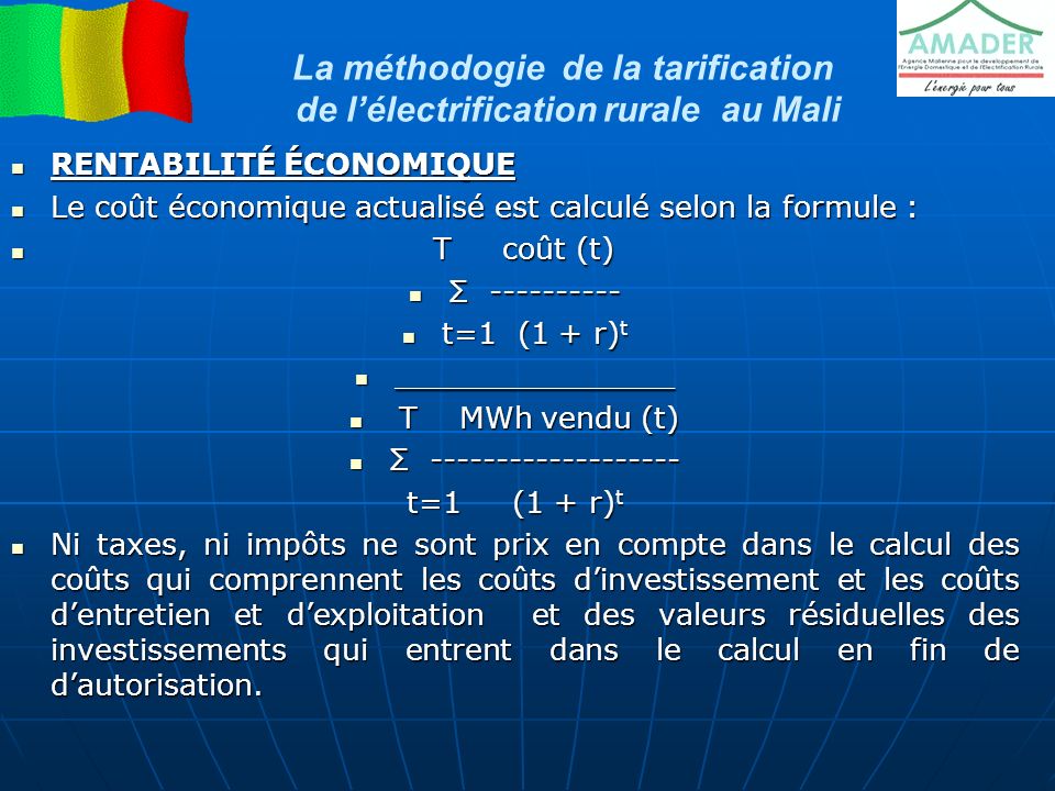 La méthodogie de la tarification de l’électrification rurale au Mali RENTABILITÉ ÉCONOMIQUE RENTABILITÉ ÉCONOMIQUE Le coût économique actualisé est calculé selon la formule : Le coût économique actualisé est calculé selon la formule : T coût (t) T coût (t) Σ Σ t=1 (1 + r) t t=1 (1 + r) t _______________ _______________ T MWh vendu (t) T MWh vendu (t) Σ Σ t=1 (1 + r) t Ni taxes, ni impôts ne sont prix en compte dans le calcul des coûts qui comprennent les coûts d’investissement et les coûts d’entretien et d’exploitation et des valeurs résiduelles des investissements qui entrent dans le calcul en fin de d’autorisation.