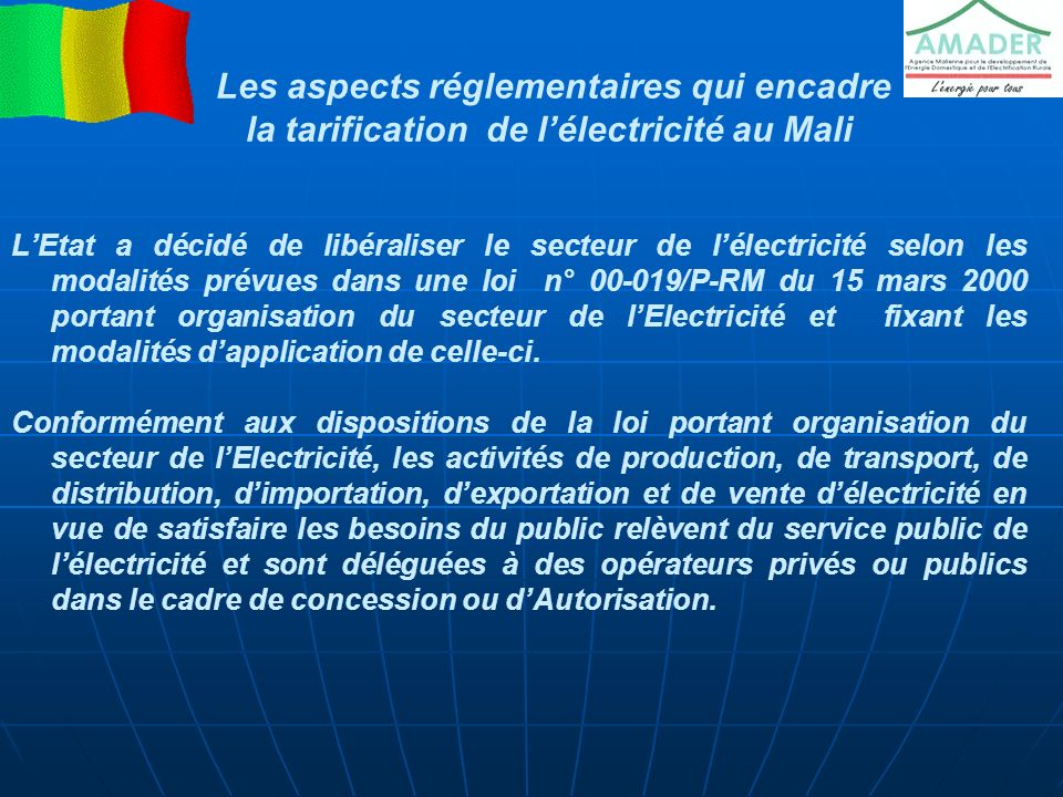 Les aspects réglementaires qui encadre la tarification de l’électricité au Mali L’Etat a décidé de libéraliser le secteur de l’électricité selon les modalités prévues dans une loi n° /P-RM du 15 mars 2000 portant organisation du secteur de l’Electricité et fixant les modalités d’application de celle-ci.