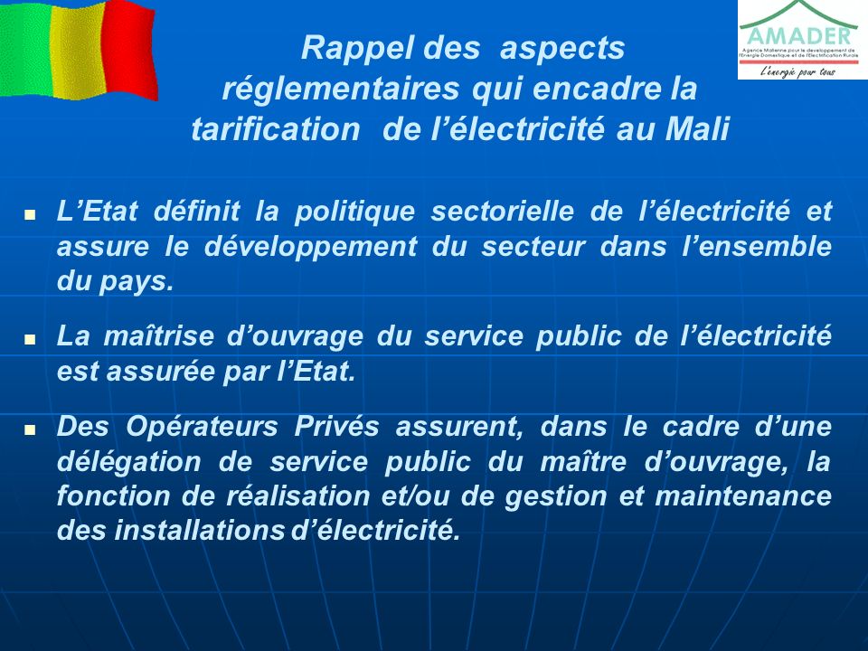 Rappel des aspects réglementaires qui encadre la tarification de l’électricité au Mali L’Etat définit la politique sectorielle de l’électricité et assure le développement du secteur dans l’ensemble du pays.