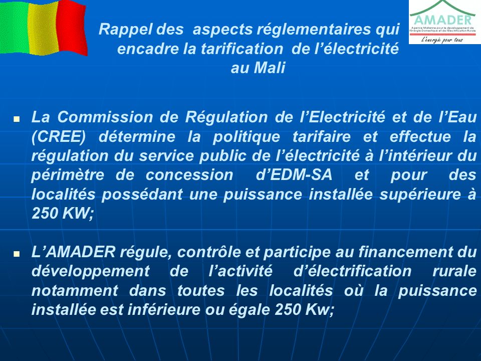 Rappel des aspects réglementaires qui encadre la tarification de l’électricité au Mali La Commission de Régulation de l’Electricité et de l’Eau (CREE) détermine la politique tarifaire et effectue la régulation du service public de l’électricité à l’intérieur du périmètre de concession d’EDM-SA et pour des localités possédant une puissance installée supérieure à 250 KW; L’AMADER régule, contrôle et participe au financement du développement de l’activité d’électrification rurale notamment dans toutes les localités où la puissance installée est inférieure ou égale 250 Kw;