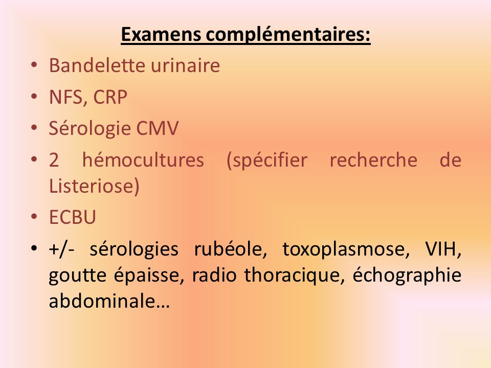 Examens complémentaires: Bandelette urinaire NFS, CRP Sérologie CMV 2 hémocultures (spécifier recherche de Listeriose) ECBU +/- sérologies rubéole, toxoplasmose, VIH, goutte épaisse, radio thoracique, échographie abdominale…