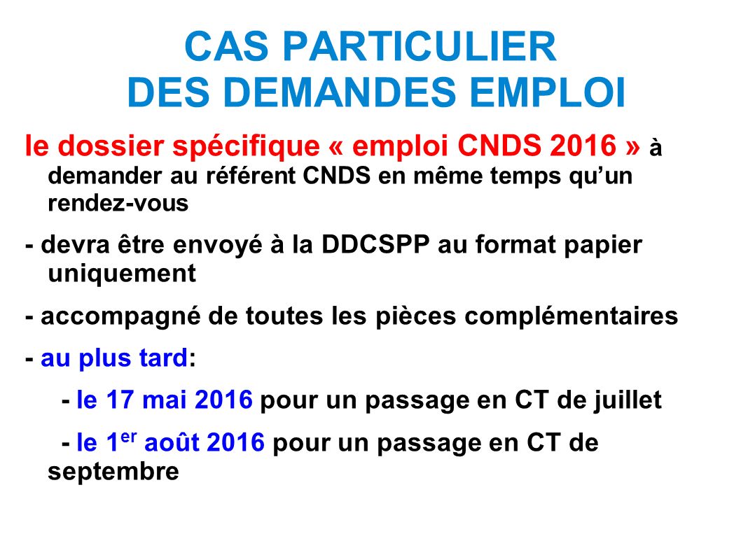 CAS PARTICULIER DES DEMANDES EMPLOI le dossier spécifique « emploi CNDS 2016 » à demander au référent CNDS en même temps qu’un rendez-vous - devra être envoyé à la DDCSPP au format papier uniquement - accompagné de toutes les pièces complémentaires - au plus tard: - le 17 mai 2016 pour un passage en CT de juillet - le 1 er août 2016 pour un passage en CT de septembre
