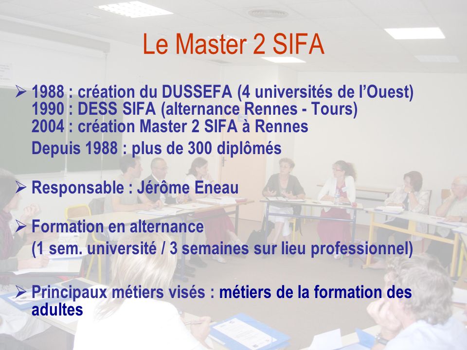 Le Master 2 SIFA  1988 : création du DUSSEFA (4 universités de l’Ouest) 1990 : DESS SIFA (alternance Rennes - Tours) 2004 : création Master 2 SIFA à Rennes Depuis 1988 : plus de 300 diplômés  Responsable : Jérôme Eneau  Formation en alternance (1 sem.