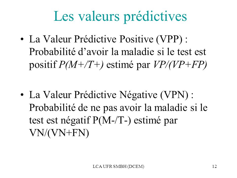 LCA UFR SMBH (DCEM)12 Les valeurs prédictives La Valeur Prédictive Positive (VPP) : Probabilité d’avoir la maladie si le test est positif P(M+/T+) estimé par VP/(VP+FP) La Valeur Prédictive Négative (VPN) : Probabilité de ne pas avoir la maladie si le test est négatif P(M-/T-) estimé par VN/(VN+FN)