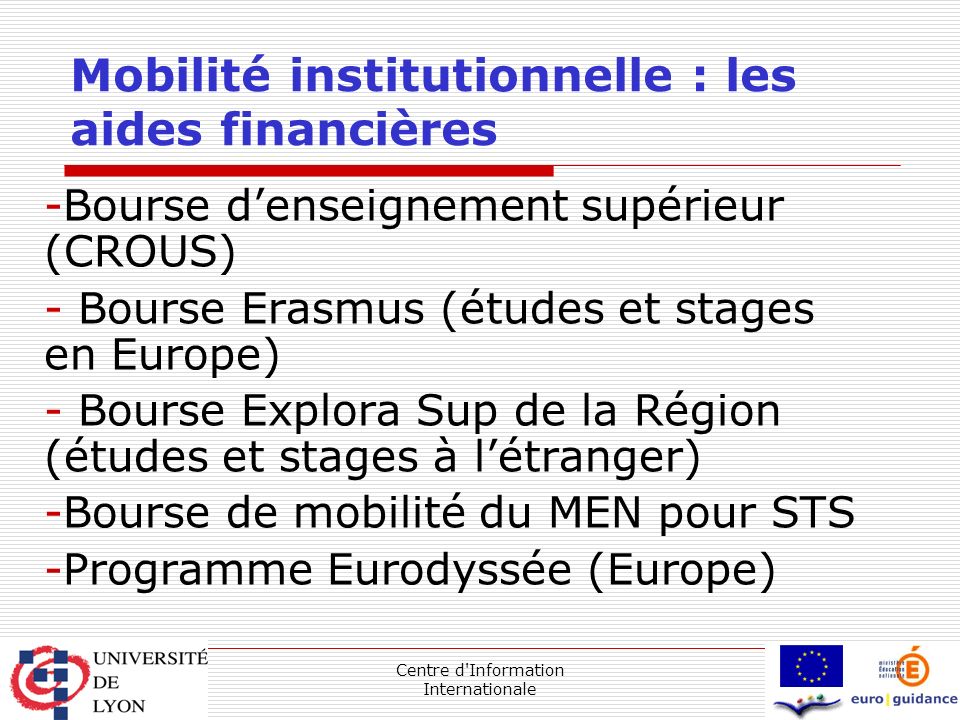 Centre d Information Internationale Mobilité institutionnelle : les aides financières -Bourse d’enseignement supérieur (CROUS) - Bourse Erasmus (études et stages en Europe) - Bourse Explora Sup de la Région (études et stages à l’étranger) -Bourse de mobilité du MEN pour STS -Programme Eurodyssée (Europe)
