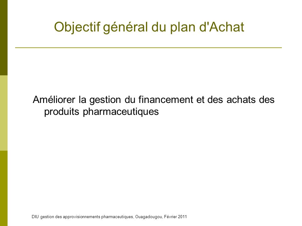DIU gestion des approvisionnements pharmaceutiques, Ouagadougou, Février 2011 Objectif général du plan d Achat Améliorer la gestion du financement et des achats des produits pharmaceutiques