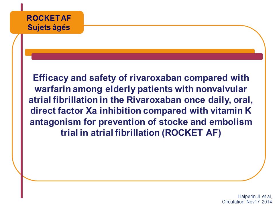 Efficacy and safety of rivaroxaban compared with warfarin among elderly patients with nonvalvular atrial fibrillation in the Rivaroxaban once daily, oral, direct factor Xa inhibition compared with vitamin K antagonism for prevention of stocke and embolism trial in atrial fibrillation (ROCKET AF) ROCKET AF Sujets âgés Halperin JL et al, Circulation Nov