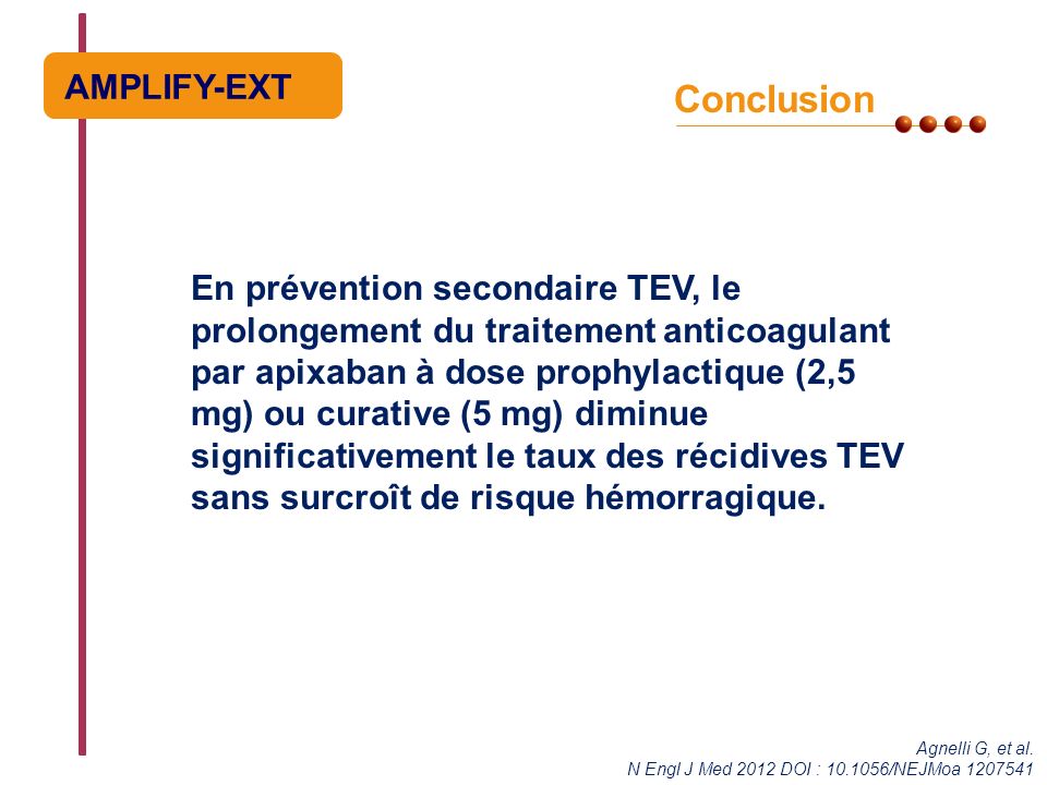 Conclusion En prévention secondaire TEV, le prolongement du traitement anticoagulant par apixaban à dose prophylactique (2,5 mg) ou curative (5 mg) diminue significativement le taux des récidives TEV sans surcroît de risque hémorragique.