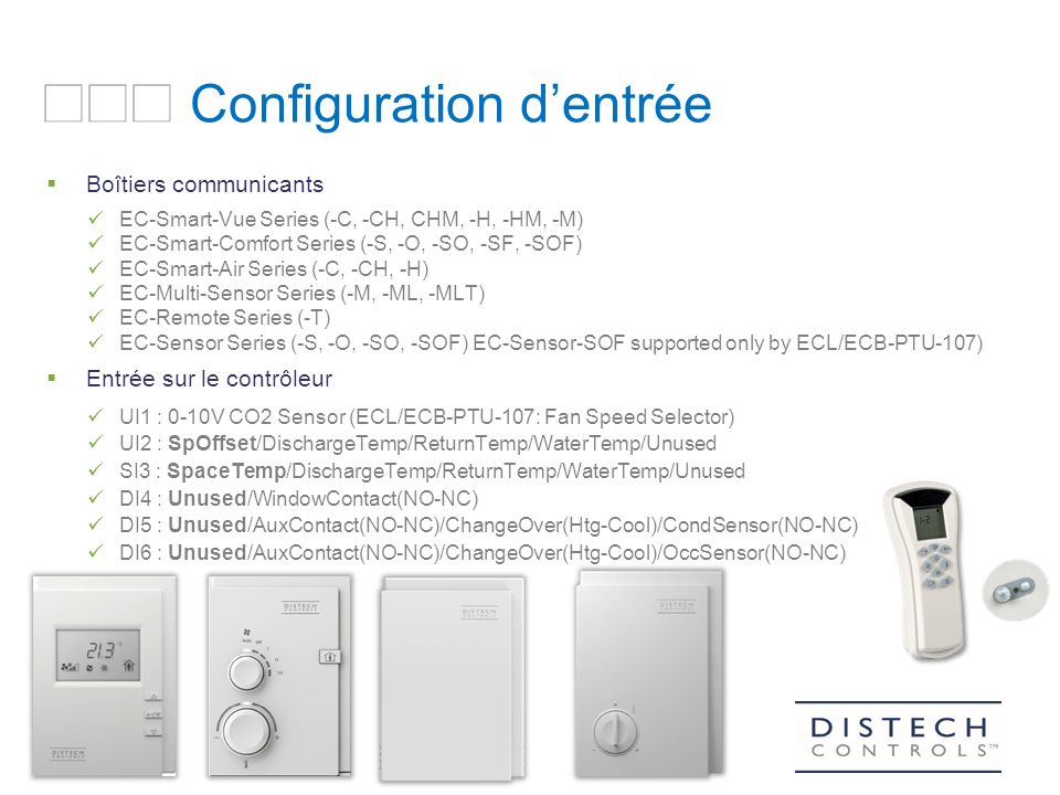 ARCHITECTURE Configuration d’entrée  Boîtiers communicants EC-Smart-Vue Series (-C, -CH, CHM, -H, -HM, -M) EC-Smart-Comfort Series (-S, -O, -SO, -SF, -SOF) EC-Smart-Air Series (-C, -CH, -H) EC-Multi-Sensor Series (-M, -ML, -MLT) EC-Remote Series (-T) EC-Sensor Series (-S, -O, -SO, -SOF) EC-Sensor-SOF supported only by ECL/ECB-PTU-107)  Entrée sur le contrôleur UI1 : 0-10V CO2 Sensor (ECL/ECB-PTU-107: Fan Speed Selector) UI2 : SpOffset/DischargeTemp/ReturnTemp/WaterTemp/Unused SI3 : SpaceTemp/DischargeTemp/ReturnTemp/WaterTemp/Unused DI4 : Unused/WindowContact(NO-NC) DI5 : Unused/AuxContact(NO-NC)/ChangeOver(Htg-Cool)/CondSensor(NO-NC) DI6 : Unused/AuxContact(NO-NC)/ChangeOver(Htg-Cool)/OccSensor(NO-NC)