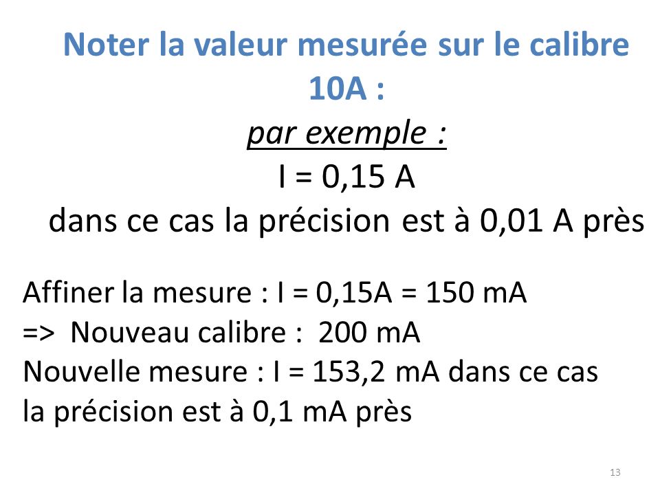 Noter la valeur mesurée sur le calibre 10A : par exemple : I = 0,15 A dans ce cas la précision est à 0,01 A près 13 Affiner la mesure : I = 0,15A = 150 mA => Nouveau calibre : 200 mA Nouvelle mesure : I = 153,2 mA dans ce cas la précision est à 0,1 mA près