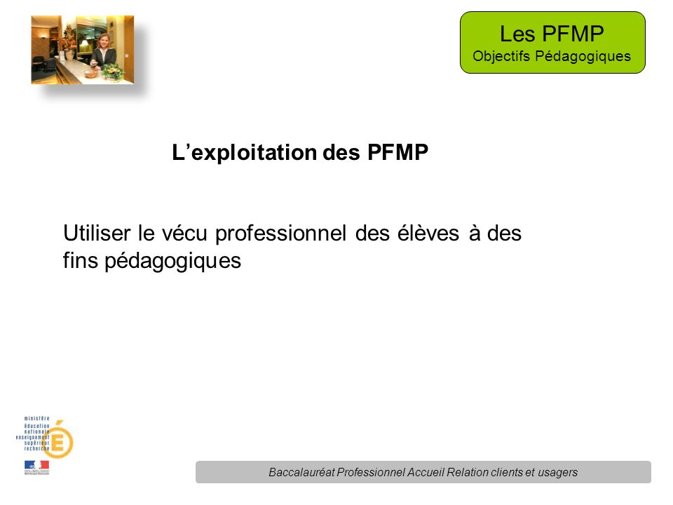 L’exploitation des PFMP Utiliser le vécu professionnel des élèves à des fins pédagogiques Les PFMP Objectifs Pédagogiques Baccalauréat Professionnel Accueil Relation clients et usagers