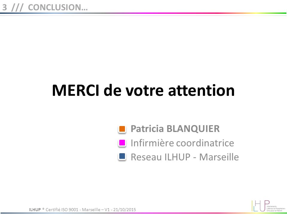 MERCI de votre attention Patricia BLANQUIER Infirmière coordinatrice Reseau ILHUP - Marseille 3 /// CONCLUSION… ILHUP ® Certifié ISO Marseille – V1 - 21/10/2015
