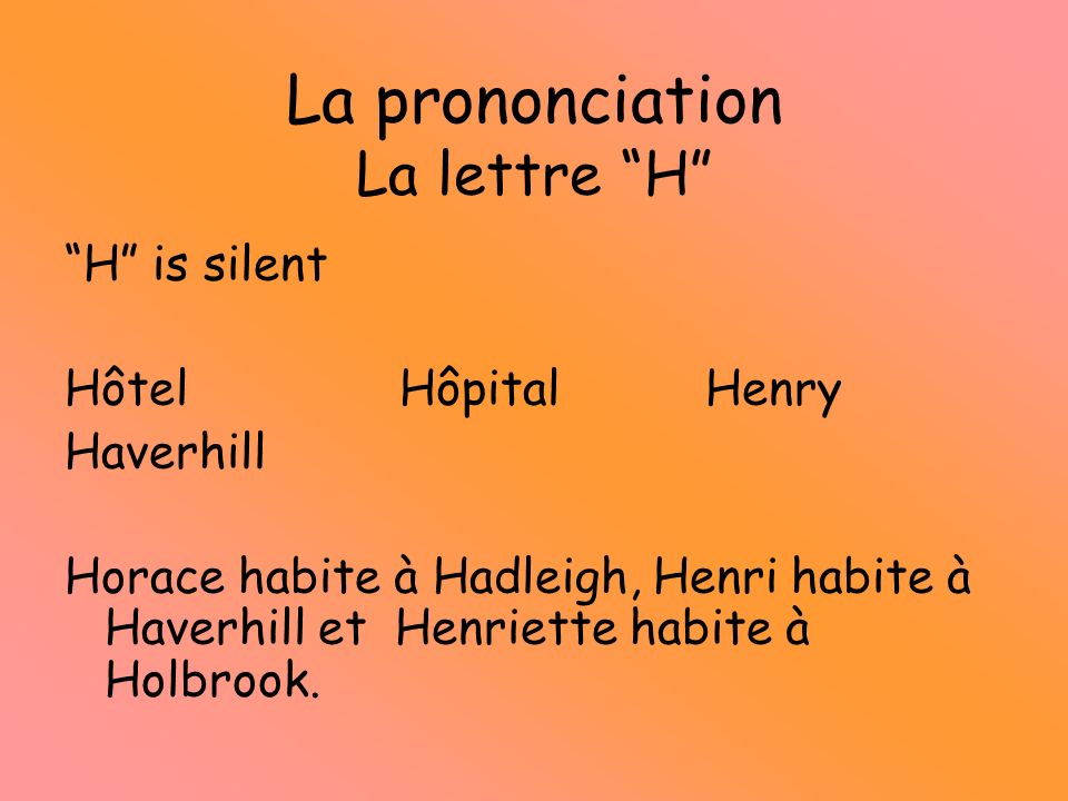 La prononciation La lettre H H is silent Hôtel HôpitalHenry Haverhill Horace habite à Hadleigh, Henri habite à Haverhill et Henriette habite à Holbrook.