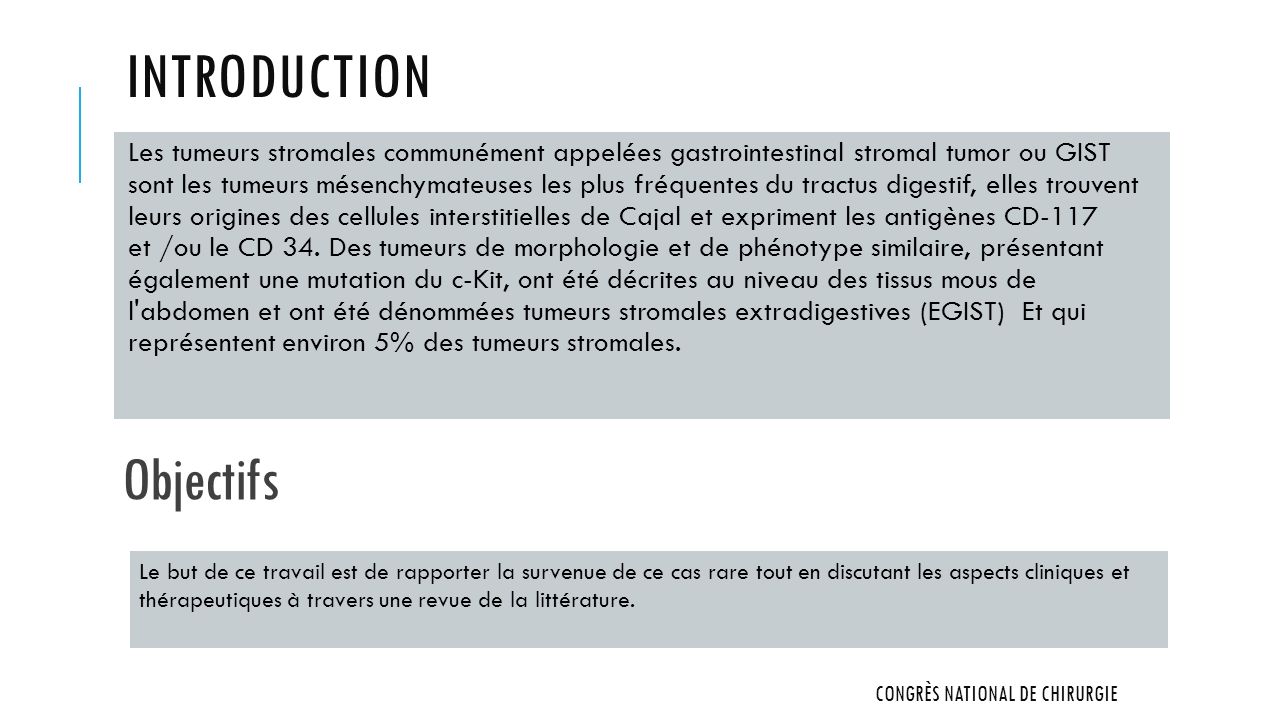 INTRODUCTION Les tumeurs stromales communément appelées gastrointestinal stromal tumor ou GIST sont les tumeurs mésenchymateuses les plus fréquentes du tractus digestif, elles trouvent leurs origines des cellules interstitielles de Cajal et expriment les antigènes CD-117 et /ou le CD 34.