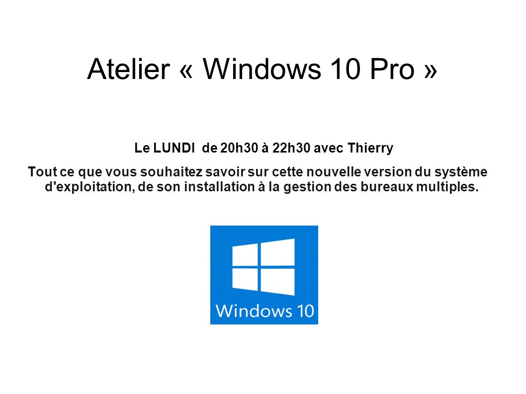 Atelier « Windows 10 Pro » Le LUNDI de 20h30 à 22h30 avec Thierry Tout ce que vous souhaitez savoir sur cette nouvelle version du système d exploitation, de son installation à la gestion des bureaux multiples.