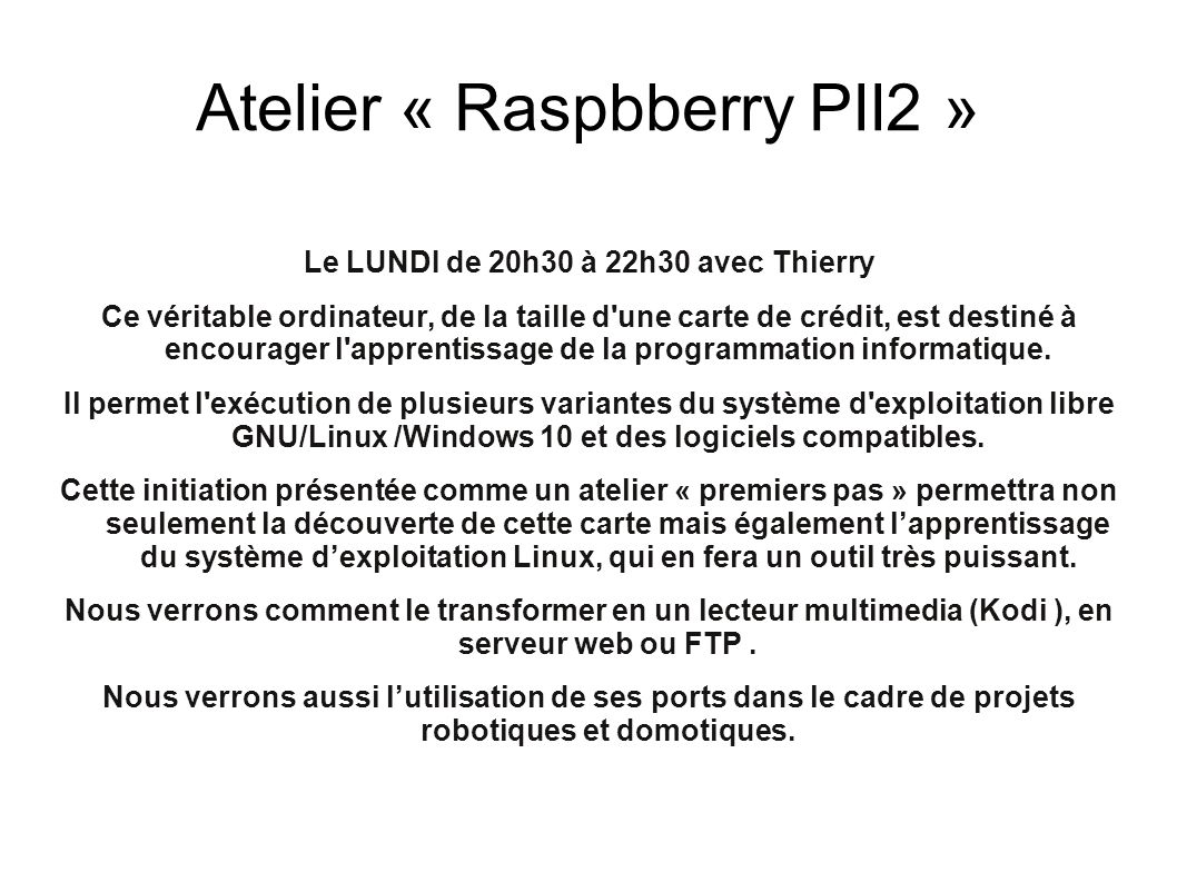 Atelier « Raspbberry PII2 » Le LUNDI de 20h30 à 22h30 avec Thierry Ce véritable ordinateur, de la taille d une carte de crédit, est destiné à encourager l apprentissage de la programmation informatique.