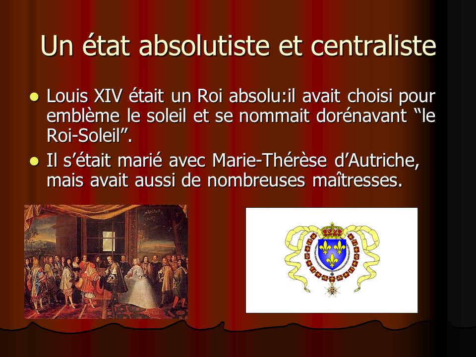 Un état absolutiste et centraliste Louis XIV était un Roi absolu:il avait choisi pour emblème le soleil et se nommait dorénavant le Roi-Soleil .