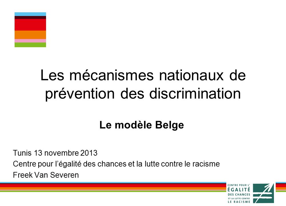 Les mécanismes nationaux de prévention des discrimination Le modèle Belge Tunis 13 novembre 2013 Centre pour l’égalité des chances et la lutte contre le racisme Freek Van Severen