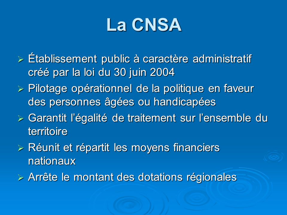 La CNSA  Établissement public à caractère administratif créé par la loi du 30 juin 2004  Pilotage opérationnel de la politique en faveur des personnes âgées ou handicapées  Garantit l’égalité de traitement sur l’ensemble du territoire  Réunit et répartit les moyens financiers nationaux  Arrête le montant des dotations régionales