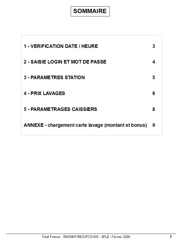 Total France - RM/MKF/RES/PCS/SIS - V1.2 - Février SOMMAIRE 1 - VERIFICATION DATE / HEURE3 2 - SAISIE LOGIN ET MOT DE PASSE4 3 - PARAMETRES STATION PRIX LAVAGES PARAMETRAGES CAISSIERS 8 ANNEXE - chargement carte lavage (montant et bonus)9