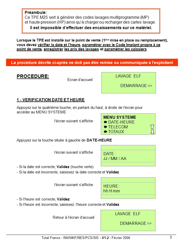 Total France - RM/MKF/RES/PCS/SIS - V1.2 - Février Lorsque le TPE est installé sur le point de vente (1 ère mise en place ou remplacement), vous devez vérifier la date et l’heure, paramétrer avec le Code Implant propre à ce point de vente, enregistrer les prix des lavages et paramétrer les caissiers Ecran d’accueil LAVAGE ELF DEMARRAGE => Appuyez sur la quatrième touche, en partant du haut, à droite de l’écran pour accéder au MENU SYSTEME 1 - VERIFICATION DATE ET HEURE Appuyez sur la touche située à gauche de DATE-HEURE Préambule: Ce TPE M25 sert à générer des codes lavages multiprogramme (MP) et haute pression (HP) ainsi qu’à charger ou recharger des cartes lavage.
