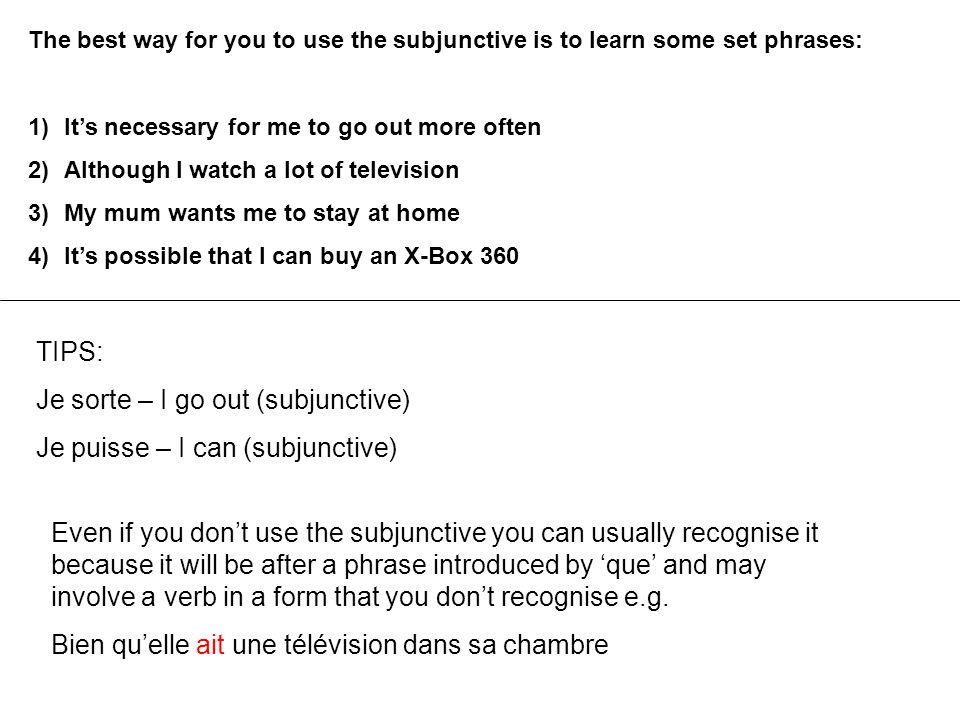 The best way for you to use the subjunctive is to learn some set phrases: 1)It’s necessary for me to go out more often 2)Although I watch a lot of television 3)My mum wants me to stay at home 4)It’s possible that I can buy an X-Box 360 TIPS: Je sorte – I go out (subjunctive) Je puisse – I can (subjunctive) Even if you don’t use the subjunctive you can usually recognise it because it will be after a phrase introduced by ‘que’ and may involve a verb in a form that you don’t recognise e.g.